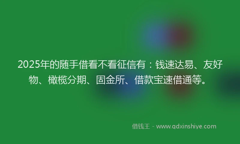 2025年的随手借看不看征信有：钱速达易、友好物、橄榄分期、固金所、借款宝速借通等。