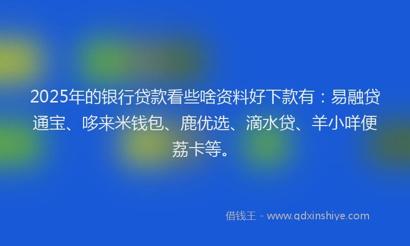 2025年的银行贷款看些啥资料好下款有：易融贷通宝、哆来米钱包、鹿优选、滴水贷、羊小咩便荔卡等。