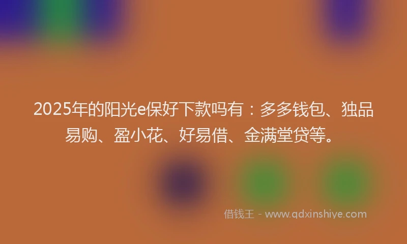 2025年的阳光e保好下款吗有：多多钱包、独品易购、盈小花、好易借、金满堂贷等。