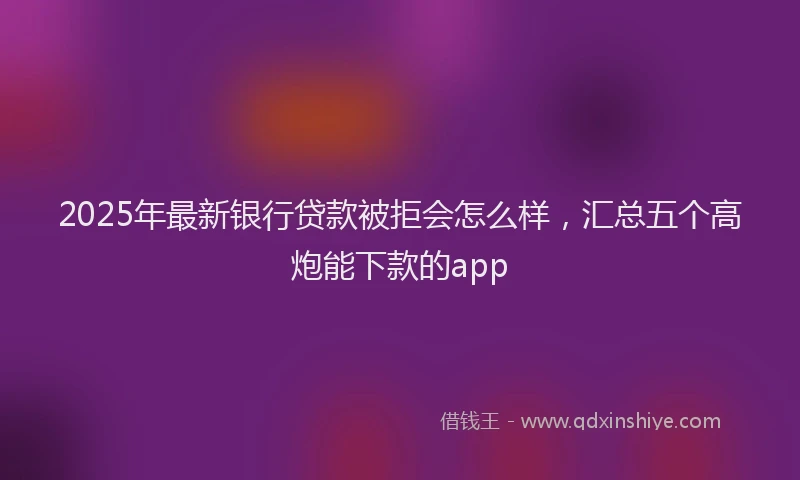2025年最新银行贷款被拒会怎么样，汇总五个高炮能下款的app