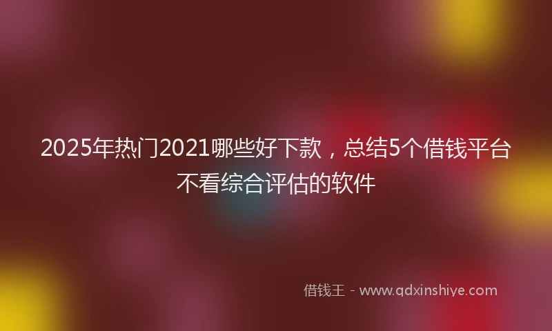 2025年热门2021哪些好下款，总结5个借钱平台不看综合评估的软件