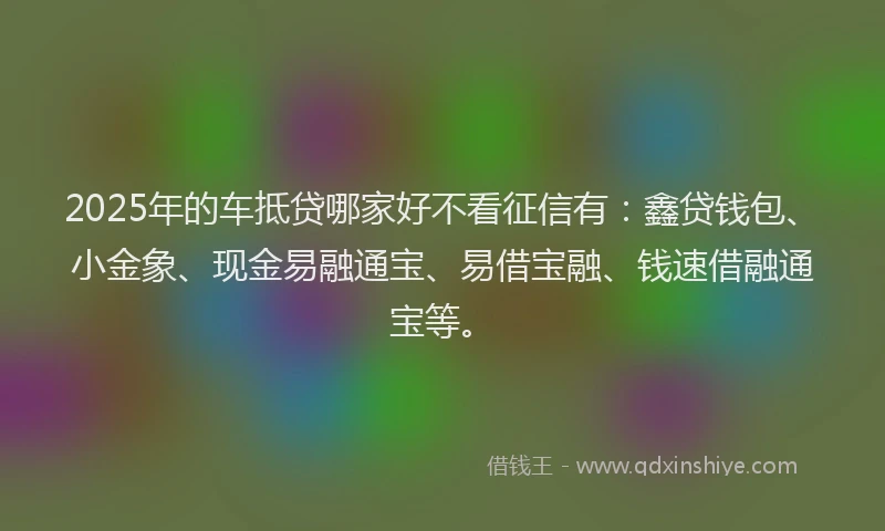 2025年的车抵贷哪家好不看征信有：鑫贷钱包、小金象、现金易融通宝、易借宝融、钱速借融通宝等。