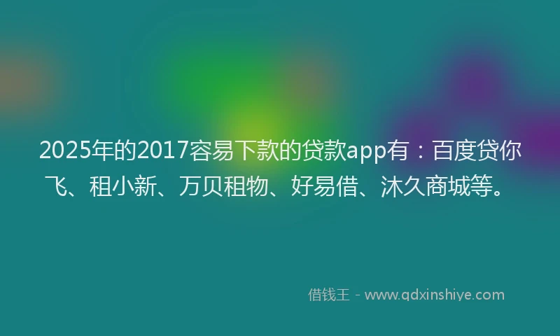 2025年的2017容易下款的贷款app有：百度贷你飞、租小新、万贝租物、好易借、沐久商城等。