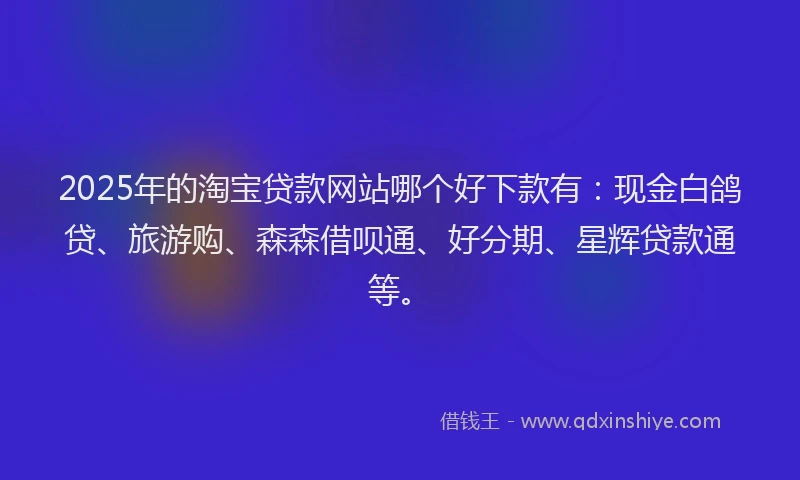 2025年的淘宝贷款网站哪个好下款有：现金白鸽贷、旅游购、森森借呗通、好分期、星辉贷款通等。