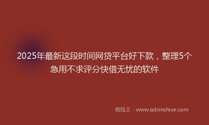 2025年最新这段时间网贷平台好下款，整理5个急用不求评分快借无忧的软件