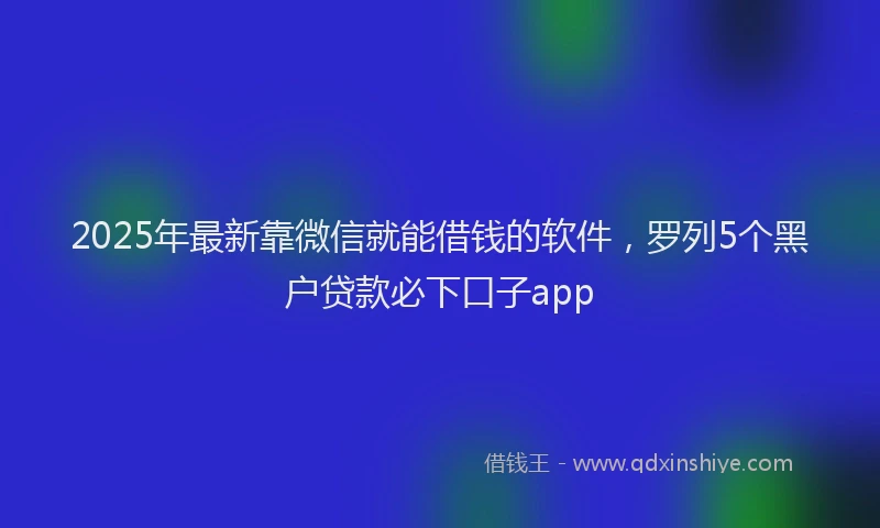 2025年最新靠微信就能借钱的软件，罗列5个黑户贷款必下口子app