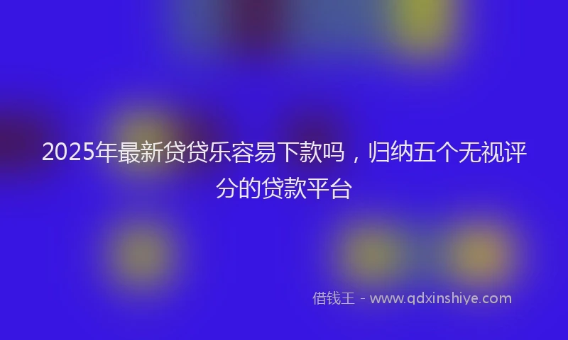 2025年最新贷贷乐容易下款吗，归纳五个无视评分的贷款平台