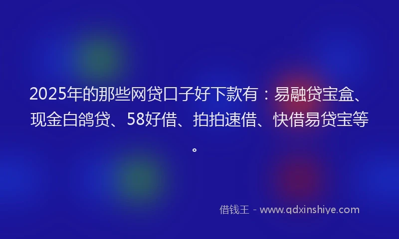 2025年的那些网贷口子好下款有：易融贷宝盒、现金白鸽贷、58好借、拍拍速借、快借易贷宝等。