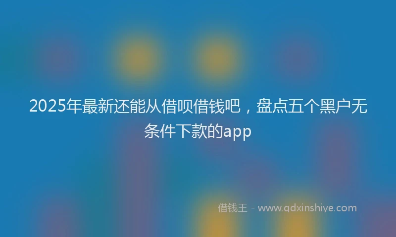 2025年最新还能从借呗借钱吧，盘点五个黑户无条件下款的app
