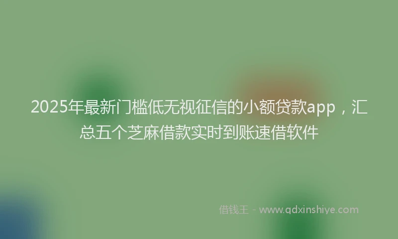 2025年最新门槛低无视征信的小额贷款app，汇总五个芝麻借款实时到账速借软件