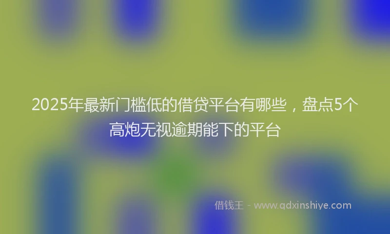2025年最新门槛低的借贷平台有哪些，盘点5个高炮无视逾期能下的平台