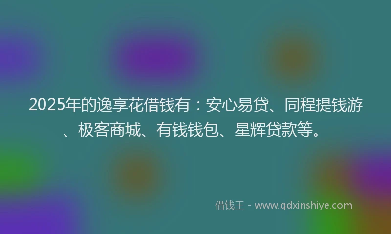 2025年的逸享花借钱有：安心易贷、同程提钱游、极客商城、有钱钱包、星辉贷款等。