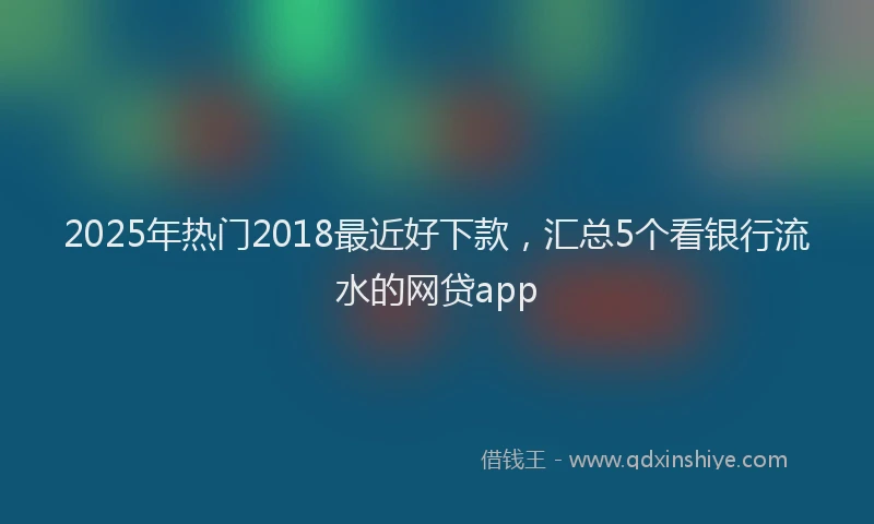 2025年热门2018最近好下款，汇总5个看银行流水的网贷app