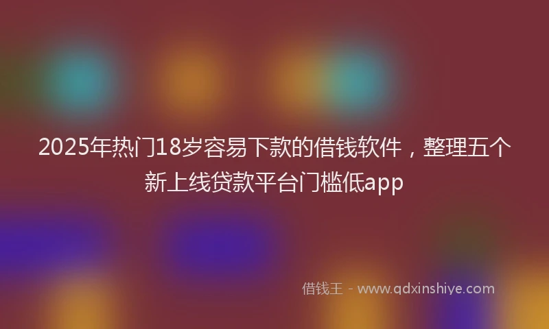 2025年热门18岁容易下款的借钱软件，整理五个新上线贷款平台门槛低app