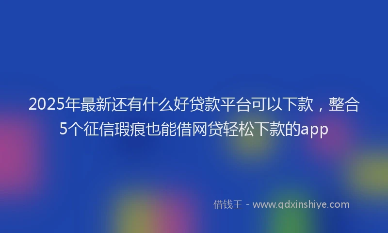 2025年最新还有什么好贷款平台可以下款，整合5个征信瑕疵也能借网贷轻松下款的app