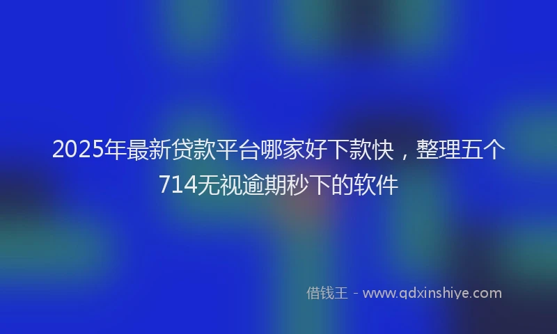 2025年最新贷款平台哪家好下款快，整理五个714无视逾期秒下的软件