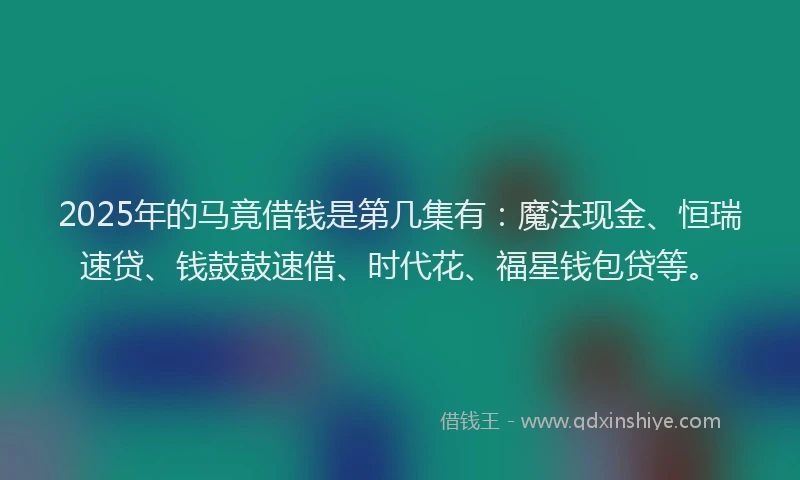 2025年的马竟借钱是第几集有：魔法现金、恒瑞速贷、钱鼓鼓速借、时代花、福星钱包贷等。