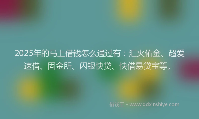 2025年的马上借钱怎么通过有：汇火佑金、超爱速借、固金所、闪银快贷、快借易贷宝等。