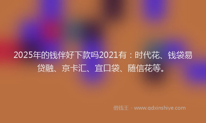 2025年的钱伴好下款吗2021有：时代花、钱袋易贷融、京卡汇、宜口袋、随信花等。