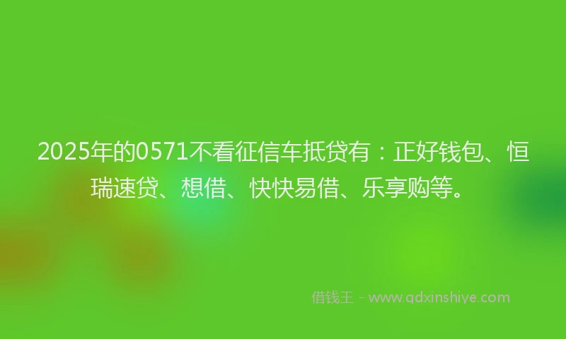 2025年的0571不看征信车抵贷有：正好钱包、恒瑞速贷、想借、快快易借、乐享购等。