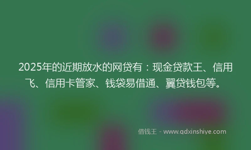 2025年的近期放水的网贷有：现金贷款王、信用飞、信用卡管家、钱袋易借通、翼贷钱包等。