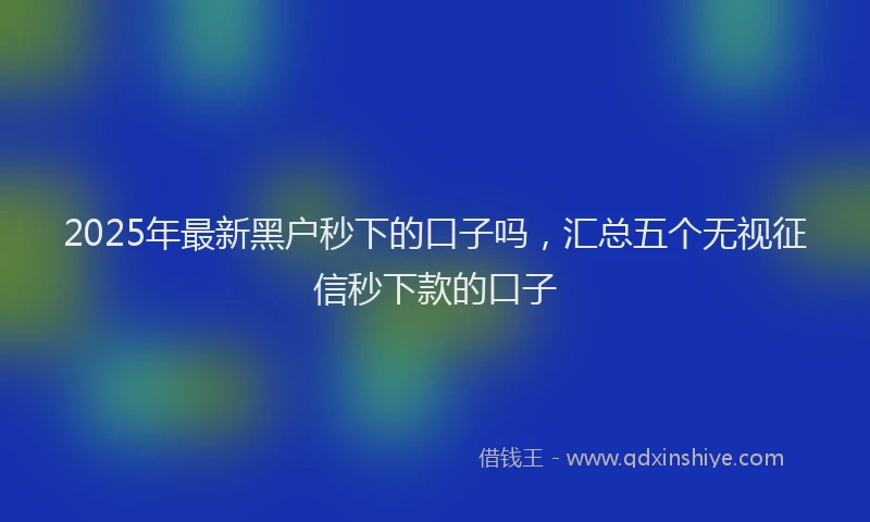 2025年最新黑户秒下的口子吗，汇总五个无视征信秒下款的口子