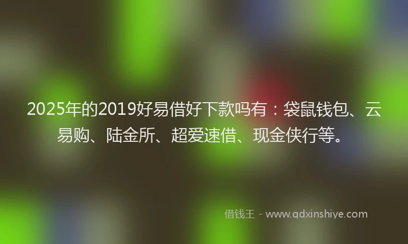 2025年的2019好易借好下款吗有：袋鼠钱包、云易购、陆金所、超爱速借、现金侠行等。