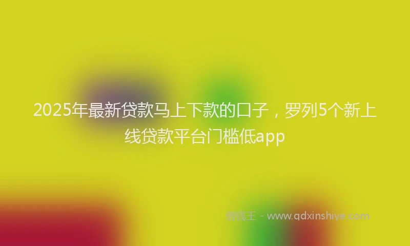 2025年最新贷款马上下款的口子，罗列5个新上线贷款平台门槛低app