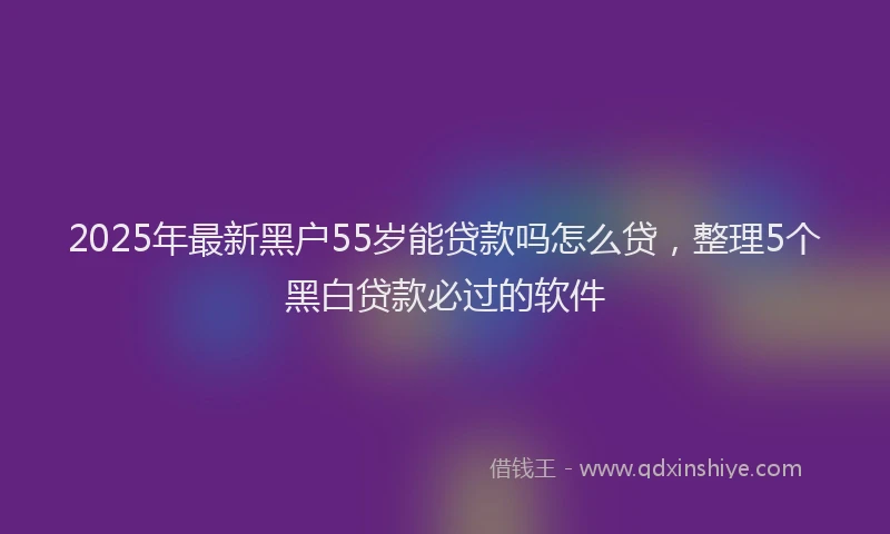 2025年最新黑户55岁能贷款吗怎么贷，整理5个黑白贷款必过的软件