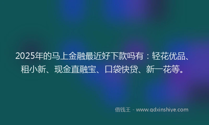 2025年的马上金融最近好下款吗有：轻花优品、租小新、现金直融宝、口袋快贷、新一花等。