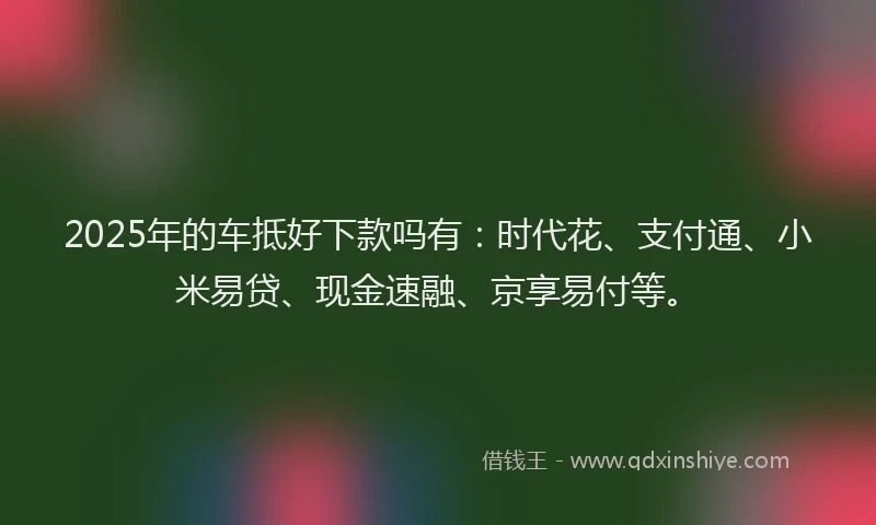 2025年的车抵好下款吗有：时代花、支付通、小米易贷、现金速融、京享易付等。