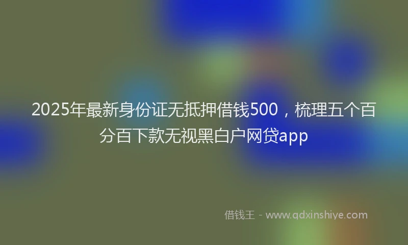 2025年最新身份证无抵押借钱500，梳理五个百分百下款无视黑白户网贷app