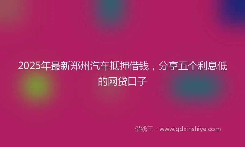 2025年最新郑州汽车抵押借钱，分享五个利息低的网贷口子