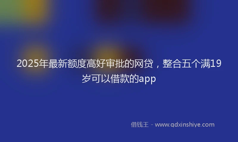 2025年最新额度高好审批的网贷，整合五个满19岁可以借款的app