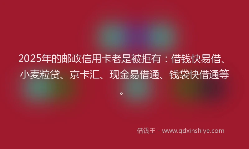 2025年的邮政信用卡老是被拒有：借钱快易借、小麦粒贷、京卡汇、现金易借通、钱袋快借通等。