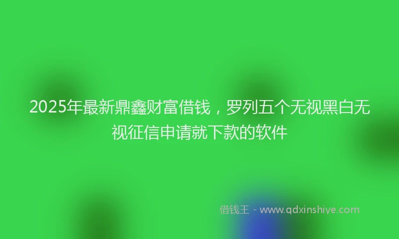 2025年最新鼎鑫财富借钱，罗列五个无视黑白无视征信申请就下款的软件
