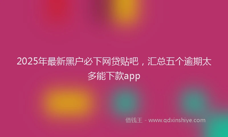 2025年最新黑户必下网贷贴吧，汇总五个逾期太多能下款app
