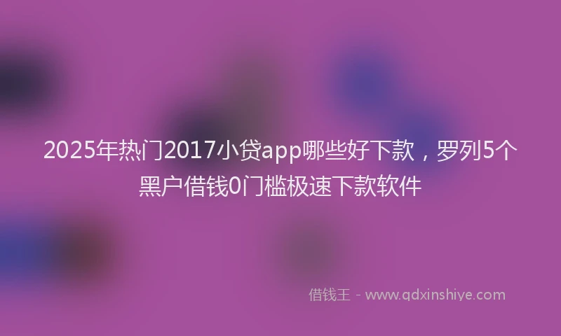 2025年热门2017小贷app哪些好下款，罗列5个黑户借钱0门槛极速下款软件