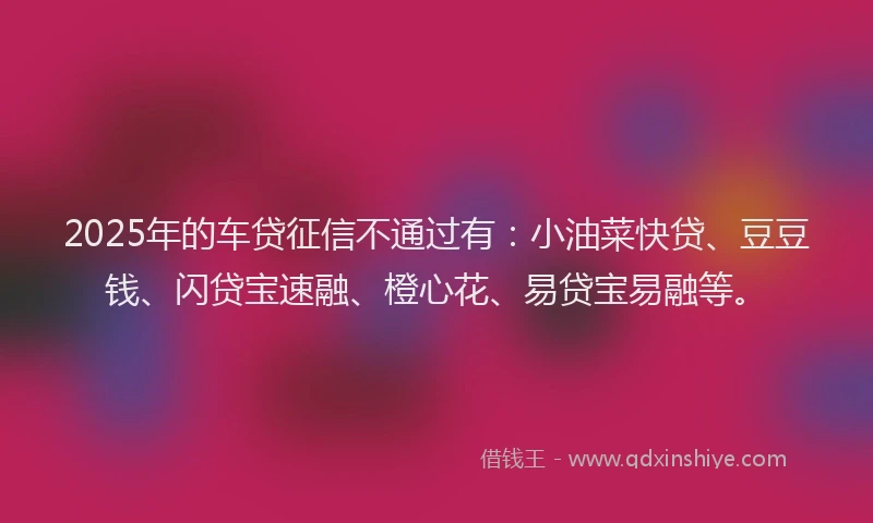 2025年的车贷征信不通过有：小油菜快贷、豆豆钱、闪贷宝速融、橙心花、易贷宝易融等。