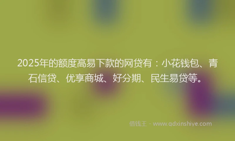 2025年的额度高易下款的网贷有：小花钱包、青石信贷、优享商城、好分期、民生易贷等。