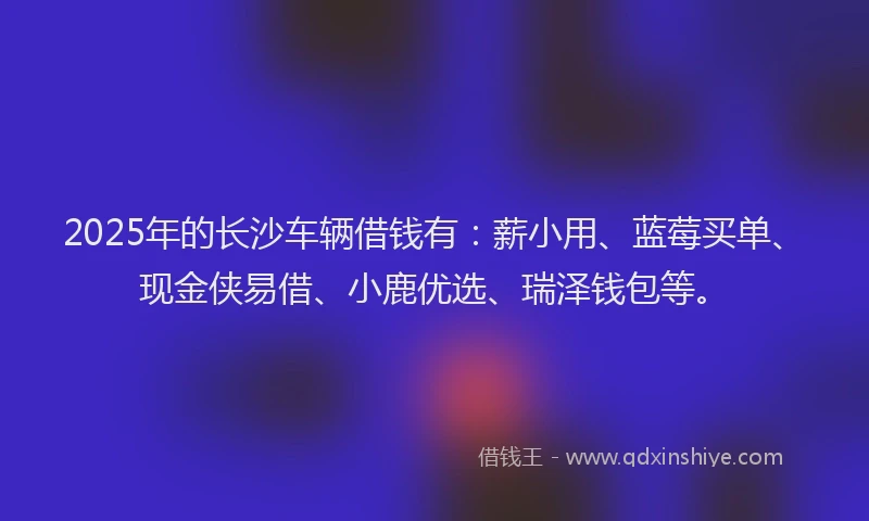 2025年的长沙车辆借钱有：薪小用、蓝莓买单、现金侠易借、小鹿优选、瑞泽钱包等。