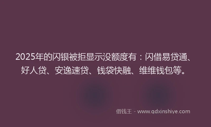 2025年的闪银被拒显示没额度有：闪借易贷通、好人贷、安逸速贷、钱袋快融、维维钱包等。