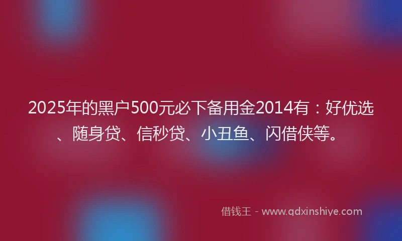 2025年的黑户500元必下备用金2014有：好优选、随身贷、信秒贷、小丑鱼、闪借侠等。