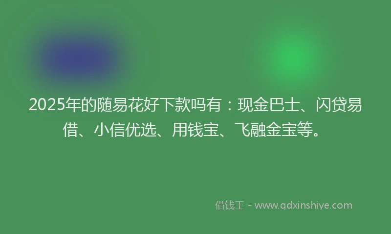 2025年的随易花好下款吗有：现金巴士、闪贷易借、小信优选、用钱宝、飞融金宝等。