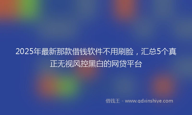 2025年最新那款借钱软件不用刷脸，汇总5个真正无视风控黑白的网贷平台