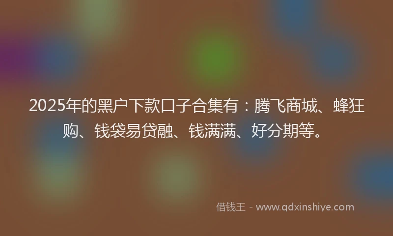 2025年的黑户下款口子合集有：腾飞商城、蜂狂购、钱袋易贷融、钱满满、好分期等。