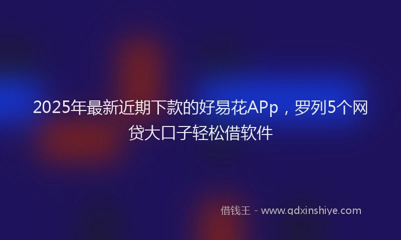 2025年最新近期下款的好易花APp，罗列5个网贷大口子轻松借软件