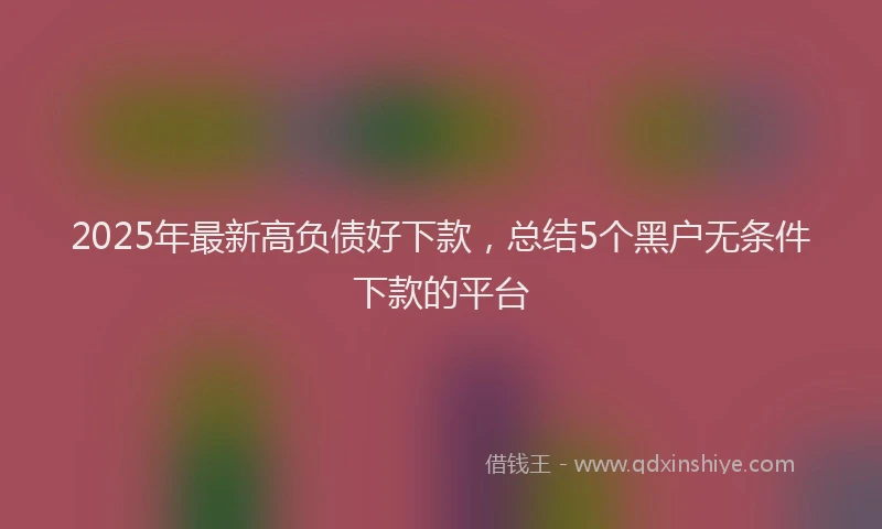 2025年最新高负债好下款，总结5个黑户无条件下款的平台
