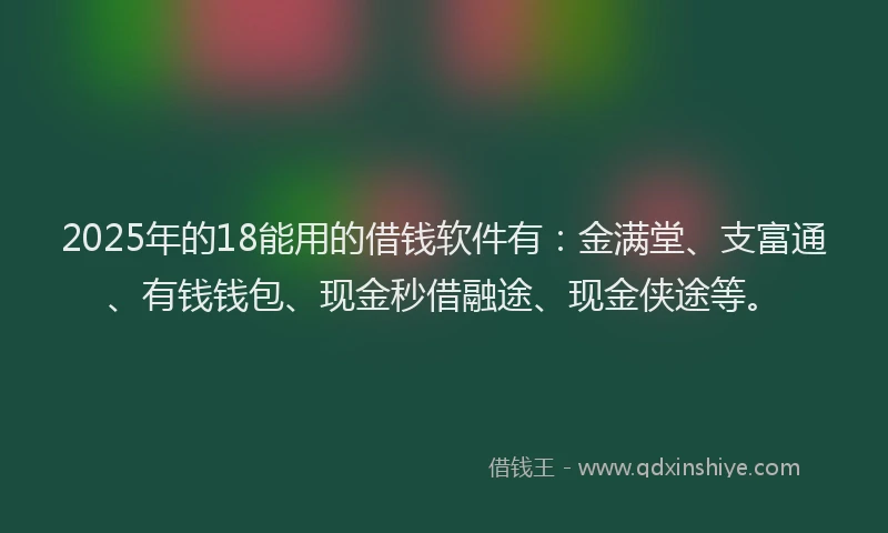 2025年的18能用的借钱软件有：金满堂、支富通、有钱钱包、现金秒借融途、现金侠途等。