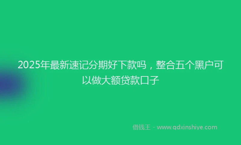 2025年最新速记分期好下款吗，整合五个黑户可以做大额贷款口子